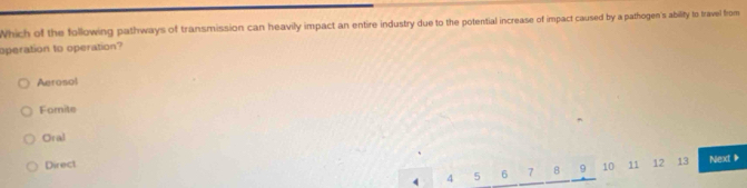 Which of the following pathways of transmission can heavily impact an entire industry due to the potential increase of impact caused by a pathogen's ability to travel from
operation to operation?
Aerosol
Fomite
Oral
Direct 11 12 13 Next +
4 4 5 6 7 8 9 10