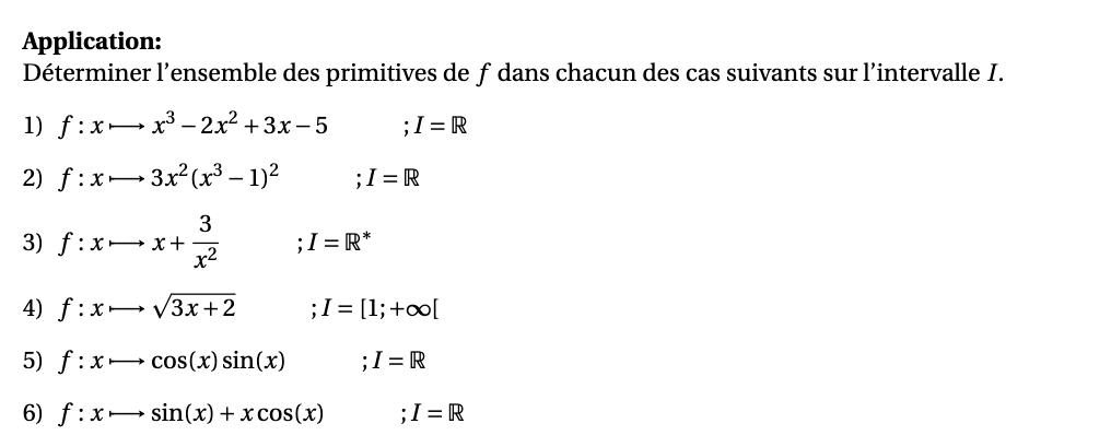 Application: 
Déterminer l’ensemble des primitives de f dans chacun des cas suivants sur l’intervalle I. 
1) f:x· x^3-2x^2+3x-5 : I=R
2) f:x 3x^2(x^3-1)^2 ;I=R
3) f:xto x+ 3/x^2  ;I=R^*
4) f:xto sqrt(3x+2) ;I=[1;+∈fty [
5) f:x· to cos (x)sin (x) ;I=R
6) f:x sin (x)+xcos (x) I=R