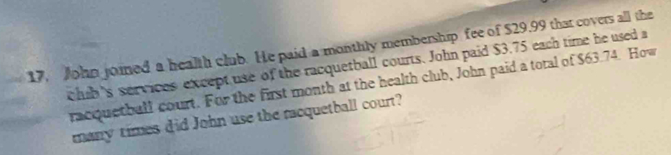 John joined a health club. He paid a monthly membership fee of $29,99 that covers all the 
chib's services except use of the racquetball courts. John paid $3.75 each time he used a 
racquetball court. For the first month at the health club, John paid a total of $63.74. How 
many times did John use the racquetball court?