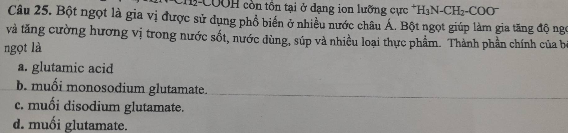 CH2-COOH còn tồn tại ở dạng ion lưỡng cực *H₃N-CH₂-COO
Câu 25. Bột ngọt là gia vị được sử dụng phổ biến ở nhiều nước châu Á. Bột ngọt giúp làm gia tăng độ ngó
và tăng cường hương vị trong nước sốt, nước dùng, súp và nhiều loại thực phẩm. Thành phần chính của b
ngọt là
a. glutamic acid
b. muối monosodium glutamate.
c. muối disodium glutamate.
d. muối glutamate.