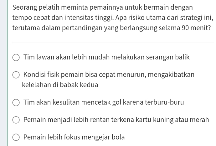 Seorang pelatih meminta pemainnya untuk bermain dengan
tempo cepat dan intensitas tinggi. Apa risiko utama dari strategi ini,
terutama dalam pertandingan yang berlangsung selama 90 menit?
Tim lawan akan lebih mudah melakukan serangan balik
Kondisi fisik pemain bisa cepat menurun, mengakibatkan
kelelahan di babak kedua
Tim akan kesulitan mencetak gol karena terburu-buru
Pemain menjadi lebih rentan terkena kartu kuning atau merah
Pemain lebih fokus mengejar bola