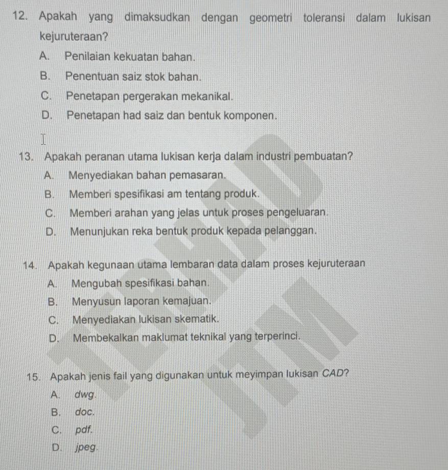 Apakah yang dimaksudkan dengan geometri toleransi dalam lukisan
kejuruteraan?
A. Penilaian kekuatan bahan.
B. Penentuan saiz stok bahan.
C. Penetapan pergerakan mekanikal.
D. Penetapan had saiz dan bentuk komponen.
13. Apakah peranan utama lukisan kerja dalam industri pembuatan?
A. Menyediakan bahan pemasaran.
B. Memberi spesifikasi am tentang produk.
C. Memberi arahan yang jelas untuk proses pengeluaran.
D. Menunjukan reka bentuk produk kepada pelanggan.
14. Apakah kegunaan utama lembaran data dalam proses kejuruteraan
A. Mengubah spesifikasi bahan.
B. Menyusun laporan kemajuan.
C. Menyediakan lukisan skematik.
D. Membekalkan maklumat teknikal yang terperinci.
15. Apakah jenis fail yang digunakan untuk meyimpan lukisan CAD?
A. dwg.
B. doc.
C. pdf.
D. jpeg.