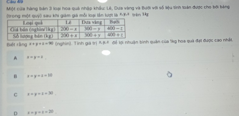 Cầu 49
Một cửa hàng bán 3 loại hoa quả nhập khẩu: Lê, Dưa vàng và Bười với số liệu tính toán được cho bởi bảng
(trong một quý) sau khi giàm giá mỗi loại lần lượt là X,y,z trên 1kg
Biết rằng x+y+z=90 (nghìn). Tính giá trị X,yz để lợi nhuận bình quân của 1kg hoa quả đạt được cao nhất.
A x=y=z,
B x=y=z=10
C x=y=z=30.
D x=y=z=20.