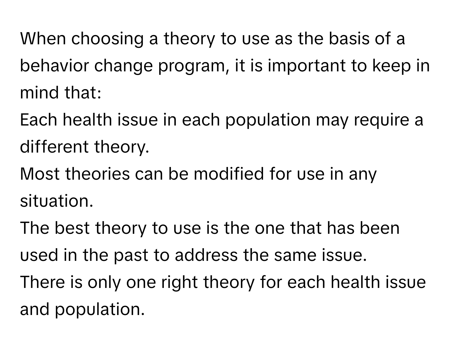 When choosing a theory to use as the basis of a behavior change program, it is important to keep in mind that:

Each health issue in each population may require a different theory.

Most theories can be modified for use in any situation.

The best theory to use is the one that has been used in the past to address the same issue.

There is only one right theory for each health issue and population.