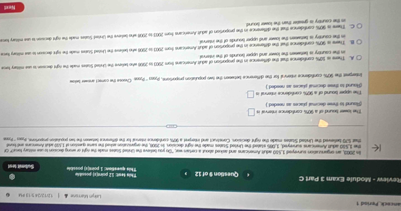 ancock Period 1 Lakyn Marrone 12/12/24 5:13 M
Review - Module Exam 3 Part C Question 9 of 12 This test: 12 point(s) possible
This question: 1 point(s) possible Submit test
In 2003, an organization surveyed 1,510 adult Americans and asked about a certain war, "Do you believe the United States made the right or wrong decision to use military forse?" Of
the 1,510 adult Americans surveyed, 1,085 stated the United States made the right decision. In 2008, the organization asked the same question of 1,510 adult Americans and found
that 570 believed the United States made the right decision. Construct and interpret a 90% confidence interval for the difference between the two population proportions, Pos '''Pzus
The lower bound of a 90% confidence interval is □
(Round to three decimal places as needed.)
The upper bound of a 90% confidence interval is □.
(Round to three decimal places as needed.)
Interpret the 90% confidence interval for the difference between the two population proportions, P2003 ''' P2003. Choose the correct answer below
A. There is 10% confidence that the difference in the proportion of adult Americans from 2003 to 2008 who believe the United States made the right decision to use military force
in the country is between the lower and upper bounds of the interval.
B. There is 90% confidence that the difference in the proportion of adult Americans from 2003 to 2008 who believe the United States made the right decision to use military force
in the country is between the lower and upper bounds of the interval.
C. There is 90% confidence that the difference in the proportion of adult Americans from 2003 to 2008 who believe the United States made the right decision to use military force
in the country is greater than the lower bound
Next