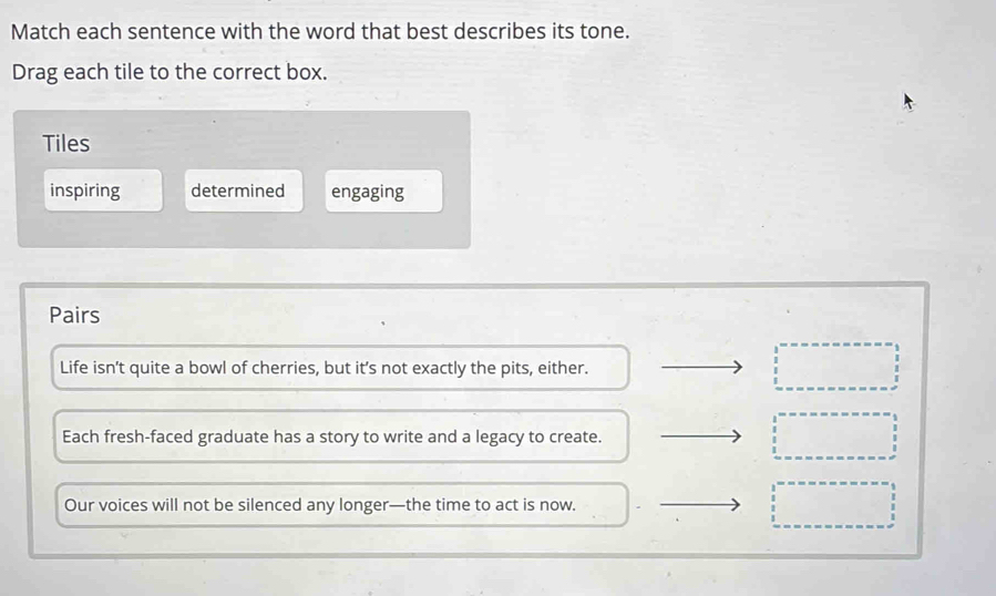 Match each sentence with the word that best describes its tone.
Drag each tile to the correct box.
Tiles
inspiring determined engaging
Pairs
Life isn't quite a bowl of cherries, but it’s not exactly the pits, either.
Each fresh-faced graduate has a story to write and a legacy to create.
Our voices will not be silenced any longer—the time to act is now.