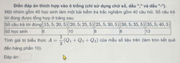 Điền đáp án thích hợp vào ô trống (chỉ sử dụng chữ số, dầu '','' và dầu ''-''). 
Một nhóm gồm 45 học sinh làm một bài kiểm tra trắc nghiệm gồm 40 câu hỏi. Số câu trả 
lời đúng được tổng hợp ở bảng sau: 
Tính giá trị biểu thức A= 1/3 (Q_1+Q_2+Q_3) của mẫu số liệu trên (làm tròn kết quả 
đến hàng phần 10). 
Đáp án: _ 