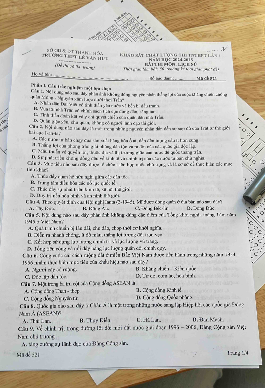SỞ GD & ĐT THANH HÓA khảo sát chát lượng thi tNthpt làn 1
trường thPt lê văn hưu
NăM HOC 2024-2025
bài thi môn: lịch sử
(Đề thi có 04 trang)
Thời gian làm bài: 50 (không kể thời gian phát đề)
Họ và tên:  Số báo danh: ........ Mã đề 521
Phần I. Câu trắc nghiệm một lựa chọn
Câu 1. Nội dung nào sau dây phản ánh không đúng nguyên nhân thắng lợi của cuộc kháng chiến chống
quân Mông - Nguyên xâm lược dưới thời Trần?
A. Nhân dân Đại Việt có tinh thần yêu nước và bền bi đấu tranh.
B. Vua tôi nhà Trần có chính sách tích cực đúng đấn, sáng tạo.
C. Tinh thần đoàn kết và ý chí quyết chiến của quân dân nhà Trần.
tên,
D. Quân giặc yếu, chủ quan, không có người lãnh đạo tài giỏi.
cán Cầu 2. Nội dung nào sau đây là một trong những nguyên nhân dẫn đến sự sụp đồ của Trật tự thế giới )
hai cực I-an-ta?
。
A. Các nước tư bản chạy đua sản xuất hàng hóa ồ ạt, dẫn đến lượng cầu ít hơn cung. 。
B. Thắng lợi của phong trào giải phóng dân tộc và ra đời của các quốc gia độc lập.
C. Mâu thuẫn về quyền lợi, thuộc địa và thị trường giữa các nước đế quốc thắng trận.
D. Sự phát triển không đồng đều về kinh tế và chính trị của các nước tư bản chù nghĩa.
Câu 6
Câu 3. Mục tiêu nào sau đây được tổ chức Liên hợp quốc chú trọng và là cơ sở đề thực hiện các mục
tiêu khác?
A. Thúc đầy quan hệ hữu nghị giữa các dân tộc.
)
B. Trung tâm điều hòa các nỗ lực quốc tế.
C. Thúc đầy sự phát triển kinh tế, xã hội thế giới.
O
D. Duy trì nền hòa bình và an ninh thế giới.
Câu 4. Theo quyết định của Hội nghị Ianta (2-1945), Mĩ được đóng quân ở địa bàn nào sau đây?
A. Tây Đức. B. Đông Âu. C. Đông Béc-lin. D. Đông Đức.
Cầu 5. Nội dung nào sau đây phản ánh không đúng đặc điểm của Tổng khởi nghĩa tháng Tám năm
1945 ở Việt Nam?
A. Quá trình chuẩn bị lâu dài, chu đáo, chớp thời cơ khởi nghĩa.
B. Diễn ra nhanh chóng, ít đồ máu, thắng lợi tương đối trọn vẹn.
C. Kết hợp sử dụng lực lượng chính trị và lực lượng vũ trang.
D. Tổng tiến công và nổi dậy bằng lực lượng quân đội chính quy.
Câu 6. Công cuộc cải cách ruộng đất ở miền Bắc Việt Nam được tiến hành trong những năm 1954 -
9
1956 nhầm thực hiện mục tiêu của khẩu hiệu nào sau đây?
A. Người cày có ruộng.  B. Kháng chiến - Kiến quốc.
C. Độc lập dân tộc. D. Tự do, cơm áo, hòa bình.
Câu 7. Một trong ba trụ cột của Cộng đồng ASEAN là
A. Cộng đồng Than - thép. B. Cộng đồng Kinh tế.
C. Cộng đồng Nguyên tử. D. Cộng đồng Quốc phòng.
Câu 8. Quốc gia nào sau đây ở Châu Á là một trong những nước sáng lập Hiệp hội các quốc gia Đông
Nam Á (ASEAN)?
A. Thái Lan. B. Thụy Điển. C. Hà Lan. D. Đan Mạch.
Câu 9. Về chính trị, trong đường lối đổi mới đất nước giai đoạn 1996 - 2006, 5, Đảng Cộng sản Việt
Nam chủ trương
A. tăng cường sự lãnh đạo của Đảng Cộng sản.
Mã đề 521 Trang 1/4