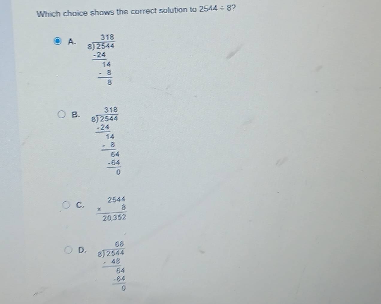 Which choice shows the correct solution to 2544/ 8 2
A. beginarrayr 318 8encloselongdiv 2544 -24 hline 14 -8 hline 5 hline 0endarray
B. beginarrayr 3.16 8encloselongdiv 2544 -24 hline 14 -5 hline 04 hline 04 hline 04 hline 0endarray
C. beginarrayr 2544 * 8 hline 20,352endarray
D. beginarrayr 68 5encloselongdiv 2544 -45 hline 64 -64 hline 0endarray