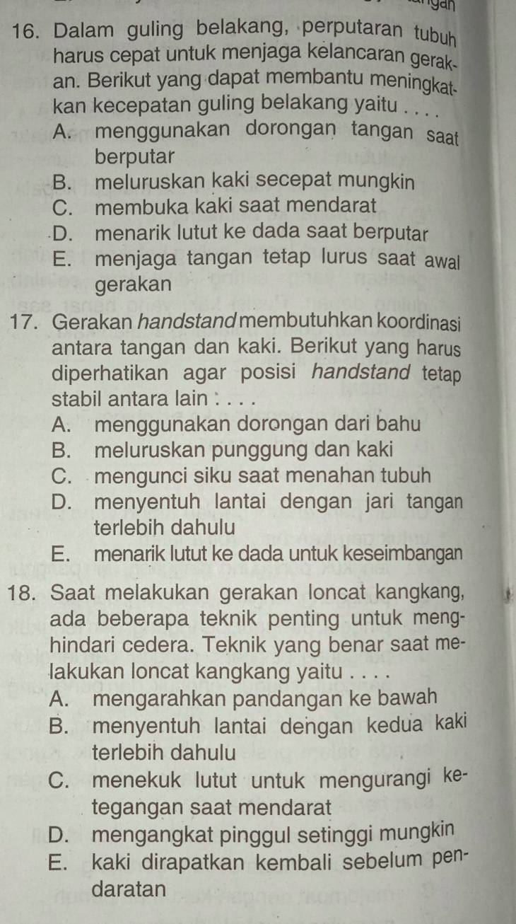 Dalam guling belakang, perputaran tubuh
harus cepat untuk menjaga kelancaran gerak-
an. Berikut yang dapat membantu meningkat-
kan kecepatan guling belakang yaitu . . . .
A. menggunakan dorongan tangan saat
berputar
B. meluruskan kaki secepat mungkin
C. membuka kaki saat mendarat
D. menarik lutut ke dada saat berputar
E. menjaga tangan tetap lurus saat awal
gerakan
17. Gerakan handstand membutuhkan koordinasi
antara tangan dan kaki. Berikut yang harus
diperhatikan agar posisi handstand tetap
stabil antara lain : . . .
A. menggunakan dorongan dari bahu
B. meluruskan punggung dan kaki
C. mengunci siku saat menahan tubuh
D. menyentuh lantai dengan jari tangan
terlebih dahulu
E. menarik lutut ke dada untuk keseimbangan
18. Saat melakukan gerakan loncat kangkang,
ada beberapa teknik penting untuk meng-
hindari cedera. Teknik yang benar saat me-
lakukan loncat kangkang yaitu . . . .
A. mengarahkan pandangan ke bawah
B. menyentuh lantai dengan kedua kaki
terlebih dahulu
C. menekuk lutut untuk mengurangi ke-
tegangan saat mendarat
D. mengangkat pinggul setinggi mungkin
E. kaki dirapatkan kembali sebelum pen-
daratan