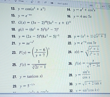 Drm 
Ask Copilat 3 of 9 
13. y=cos (a^3+x^3) 14. y=a^3+cos^3x
15. y=e^(-mx) 16. y=4sec 5x
17. G(x)=(3x-2)^10(5x^2-x+1)^12
18. g(t)=(6t^2+5)^3(t^3-7)^4
19. y=(2x-5)^4(8x^2-5)^-3 20. y=(x^2+1)sqrt[3](x^2+2)
21. y=xe^(-x^2) 22. y=e^(-5x)cos 3x
23. F(y)=( (y-6)/y+7 )^3 24. s(t)=sqrt[4](frac t^3+1)t^3-1
25. f(z)= 1/sqrt[5](2z-1)  26. f(x)= x/sqrt(7-3x) 
27. y=tan (cos x) 28. y= sin^2x/cos x 
29. y=5^(-1/x) 30. y=sqrt(1+2tan x)
3 ⊥ menc^3r 32. y=sin^2(cos kx)