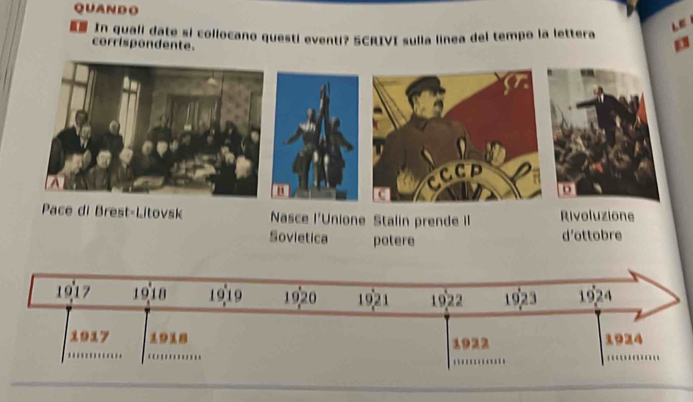 QUANDO 
In quali date si collocano questi eventi? SCRIVI sulia linea del tempo la lettera 
corrispondente. 
" 
CCCD 
Pace di Brest-Litovsk Nasce l'Unione Stalin prende II Rivoluzione 
Sovietica potere d'ottobre 
1917 1918 1919 1920 1921 1922 1923 1924 
_ 
1922 1924 
_