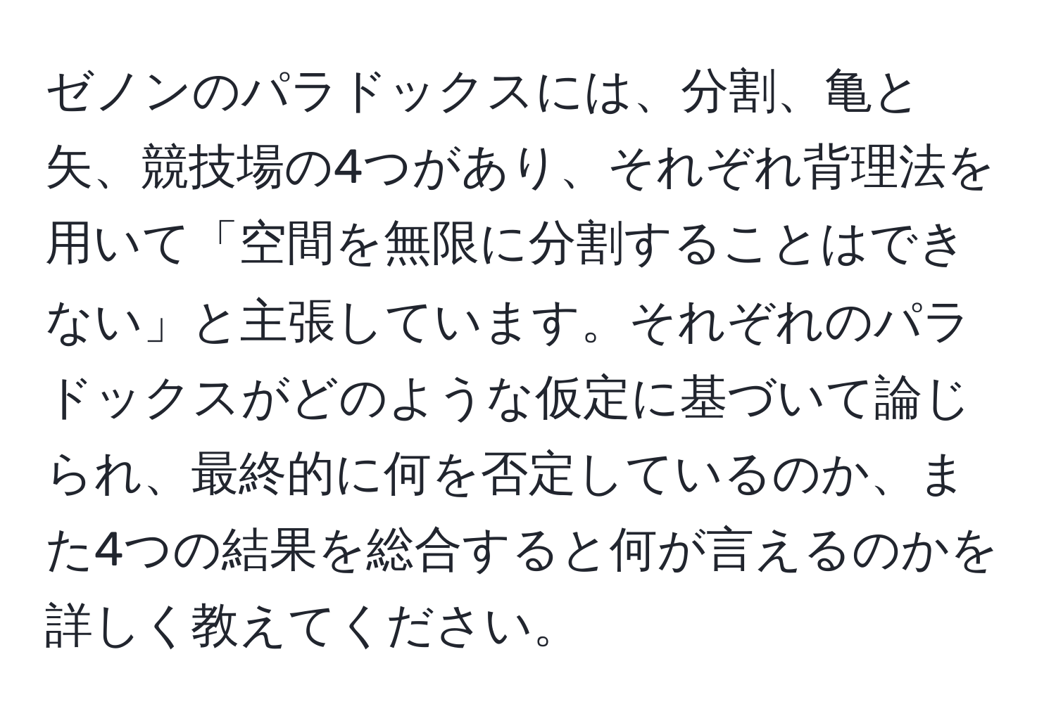 ゼノンのパラドックスには、分割、亀と矢、競技場の4つがあり、それぞれ背理法を用いて「空間を無限に分割することはできない」と主張しています。それぞれのパラドックスがどのような仮定に基づいて論じられ、最終的に何を否定しているのか、また4つの結果を総合すると何が言えるのかを詳しく教えてください。