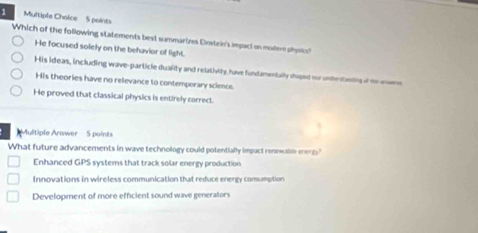 Which of the following statements best summarizes Einstein's impact on moer shysio?
He focused solely on the behavior of light.
His ideas, including wave-particle duafity and relativity, have fundamentally shoped nor unentnting of te anome
His theories have no relevance to contemporary science.
He proved that classical physics is entirely correct.
Multiple Arswer - 5 points
What future advancements in wave technology could potentially impact rennwable ererg
Enhanced GPS systems that track solar energy production
Innovations in wireless communication that reduce energy consumption
Development of more efficient sound wave generators