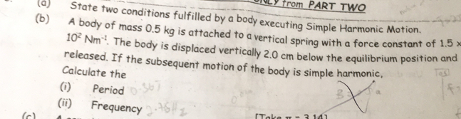 NLY from PART TWO 
(a) State two conditions fulfilled by a body executing Simple Harmonic Motion. 
(b) A body of mass 0.5 kg is attached to a vertical spring with a force constant of 1.5 x
10^2Nm^(-1). The body is displaced vertically 2.0 cm below the equilibrium position and 
released. If the subsequent motion of the body is simple harmonic, 
Calculate the 
(i) Period 
(ii) Frequency 
(c) 「 Take π -314)