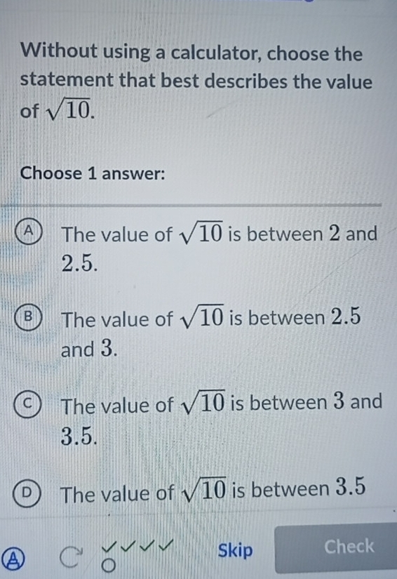 Without using a calculator, choose the
statement that best describes the value
of sqrt(10). 
Choose 1 answer:
A The value of sqrt(10) is between 2 and
2.5.
B The value of sqrt(10) is between 2.5
and 3.
The value of sqrt(10) is between 3 and
3.5.
The value of sqrt(10) is between 3.5
Skip Check