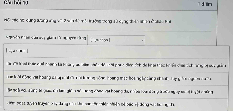 Câu hỏi 10 1 điểm
Nối các nội dung tương ứng với 2 vấn đề môi trường trong sử dụng thiên nhiên ở châu Phi
Nguyên nhân của suy giám tài nguyên rừng [ Lựa chọn ]
[ Lựa chọn ]
tốc độ khai thác quá nhanh lại không có biện pháp để khôi phục diện tích đã khai thác khiến diện tích rừng bị suy giảm
các loài động vật hoang dã bị mất đi môi trường sống, hoang mạc hoá ngày càng nhanh, suy giảm nguồn nước.
lấy ngà voi, sừng tê giác, đã làm giảm số lượng động vật hoang dã, nhiều loài đứng trước nguy cơ bị tuyệt chủng.
kiểm soát, tuyên truyền, xây dựng các khu bảo tồn thiên nhiên để bảo vệ động vật hoang dã.