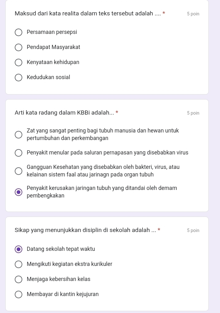 Maksud dari kata realita dalam teks tersebut adalah .... * 5 poin
Persamaan persepsi
Pendapat Masyarakat
Kenyataan kehidupan
Kedudukan sosial
Arti kata radang dalam KBBi adalah... * 5 poin
Zat yang sangat penting bagi tubuh manusia dan hewan untuk
pertumbuhan dan perkembangan
Penyakit menular pada saluran pernapasan yang disebabkan virus
Gangguan Kesehatan yang disebabkan oleh bakteri, virus, atau
kelainan sistem faal atau jarinagn pada organ tubuh
Penyakit kerusakan jaringan tubuh yang ditandai oleh demam
pembengkakan
Sikap yang menunjukkan disiplin di sekolah adalah ... * 5 poin
Datang sekolah tepat waktu
Mengikuti kegiatan ekstra kurikuler
Menjaga kebersihan kelas
Membayar di kantin kejujuran