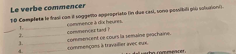 Le verbe commencer 
10 Completa le frasi con il soggetto appropriato (in due casi, sono possibili più soluzioni). 
1. _commence à dix heures. 
_2. commencez tard ? 
3. __commencent ce cours la semaine prochaine. 
4. _commençons à travailler avec eux. 
ver b o commencer . g