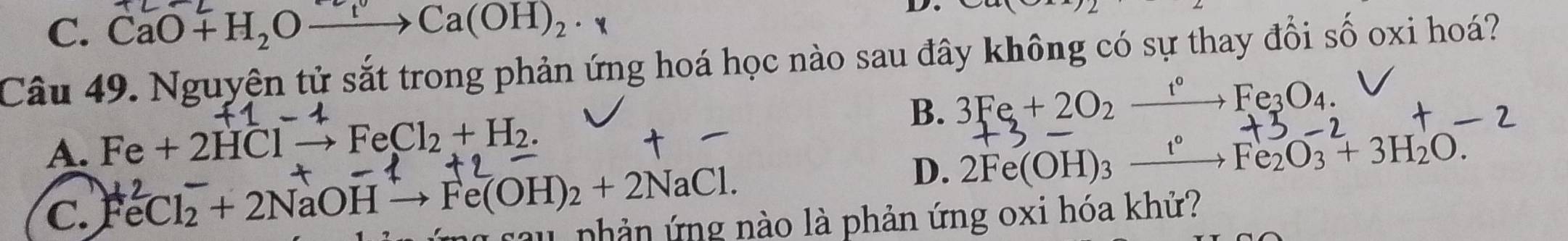 C. CaO+H_2Oxrightarrow []Ca(OH)_2·
D
Câu 49. Nguyện tử sắt trong phản ứng hoá học nào sau đây không có sự thay đổi số oxi hoá?
A. Fe+2HClto FeCl_2+H_2. B. 3Fe+2O_2xrightarrow f°Fe_3O_4.
D、 2Fe(OH)_3xrightarrow t°Fe_2O_3+3H_2O.
C. FeCl_2+2NaOHto Fe(OH)_2+2NaCl. cau phản ứng nào là phản ứng oxi hóa khử?