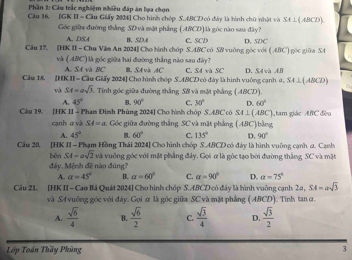 Phần 1: Câu trắc nghiệm nhiều đáp án lựa chọn
Câu 16. [GK II - Cầu Giấy 2024] Cho hình chóp S.ABCD có đáy là hình chữ nhật và SA⊥ (ABCD).
Góc giữa đường thẳng SD và mặt phẳng (ABCD)là góc nào sau đây?
A. DSA B. SDA C. SCD D. SDC
Câu 17. [HK II - Chu Văn An 2024] Cho hình chóp S.ABC có SB vuông góc với ( ABC) góc giữa SA
và (ABC)là góc giữa hai đường thẳng nào sau đây?
A. SA và BC B. SA và AC C. SA và SC D. SAvà AB
Câu 18. [HK II - Cầu Giấy 2024] Cho hình chóp S.ABCD có đáy là hình vuông cạnh α, SA⊥ (ABCD)
De
và SA=asqrt(3). Tính góc giữa đường thẳng SB và mặt phẳng ( ABCD).
A. 45° B. 90° C. 30° D. 60°
Câu 19. [HK II - Phan Đình Phùng 2024] Cho hình chóp S.ABC có SA⊥ (ABC) , tam giác ABC đều
cạnh a và SA=a v. Góc giữa đường thẳng SC và mặt phẳng (ABC)bằng
A. 45° B. 60° C. 135° D. 90°
Câu 20. [HK II - Phạm Hồng Thái 2024] Cho hình chóp S.ABCD có đáy là hình vuông cạnh a. Cạnh
bên SA=asqrt(2) và vuông góc với mặt phẳng đáy. Gọi α là góc tạo bởi đường thẳng SC và mặt
đáy. Mệnh đề nào đúng?
A. alpha =45° B. alpha =60° C. alpha =90° D. alpha =75°
Câu 21. [HK II - Cao Bá Quát 2024] Cho hình chóp S.ABCD có đáy là hình vuông cạnh 2α, SA=asqrt(3)
và SA vuông góc với đáy. Gọi α là góc giữa SC và mặt phẳng (ABCD). Tính tan α.
A.  sqrt(6)/4   sqrt(6)/2   sqrt(3)/4   sqrt(3)/2 
B.
C.
D.
Lớp Toán Thầy Phùng 3