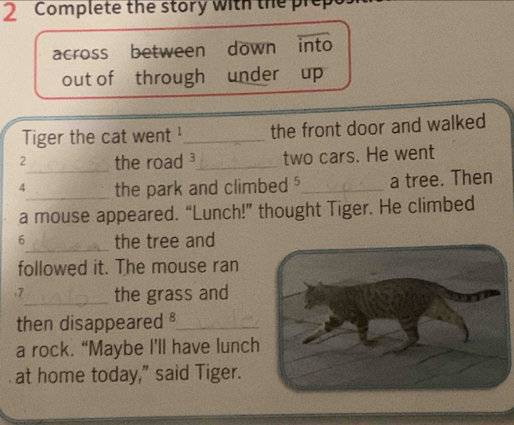 Complete the story with the prep 
across between down into 
out of through under up 
Tiger the cat went ¹_ the front door and walked 
2_ the road ³_ two cars. He went 
4_ the park and climbed $_ a tree. Then 
a mouse appeared. “Lunch!” thought Tiger. He climbed 
_ 
6 the tree and 
followed it. The mouse ran 
.7_ the grass and 
then disappeared ⊥_ 
a rock. “Maybe I’ll have lunch 
at home today," said Tiger.