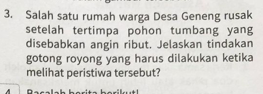 Salah satu rumah warga Desa Geneng rusak 
setelah tertimpa pohon tumbang yang 
disebabkan angin ribut. Jelaskan tindakan 
gotong royong yang harus dilakukan ketika 
melihat peristiwa tersebut?