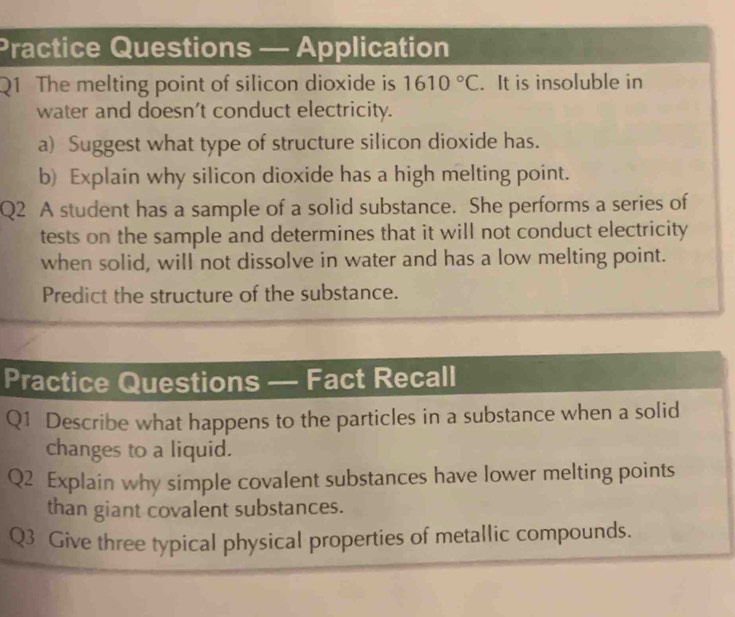 Practice Questions — Application 
Q1 The melting point of silicon dioxide is 1610°C. It is insoluble in 
water and doesn't conduct electricity. 
a) Suggest what type of structure silicon dioxide has. 
b) Explain why silicon dioxide has a high melting point. 
Q2 A student has a sample of a solid substance. She performs a series of 
tests on the sample and determines that it will not conduct electricity 
when solid, will not dissolve in water and has a low melting point. 
Predict the structure of the substance. 
Practice Questions — Fact Recall 
Q1 Describe what happens to the particles in a substance when a solid 
changes to a liquid. 
Q2 Explain why simple covalent substances have lower melting points 
than giant covalent substances. 
Q3 Give three typical physical properties of metallic compounds.