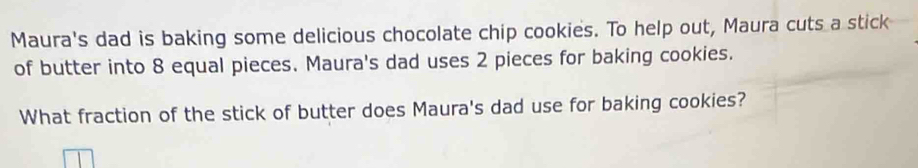 Maura's dad is baking some delicious chocolate chip cookies. To help out, Maura cuts a stick 
of butter into 8 equal pieces. Maura's dad uses 2 pieces for baking cookies. 
What fraction of the stick of butter does Maura's dad use for baking cookies?