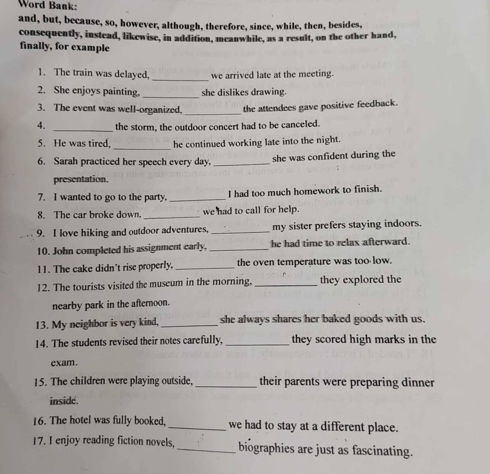 Word Bank: 
and, but, because, so, however, although, therefore, since, while, then, besides, 
consequently, instead, likewise, in addition, meanwhile, as a result, on the other hand, 
finally, for example 
1. The train was delayed, _we arrived late at the meeting. 
2. She enjoys painting, _she dislikes drawing. 
3. The event was well-organized,_ 
the attendees gave positive feedback. 
4._ 
the storm, the outdoor concert had to be canceled. 
5. He was tired, _he continued working late into the night. 
6. Sarah practiced her speech every day,_ 
she was confident during the 
presentation. 
7. I wanted to go to the party, _I had too much homework to finish. 
8. The car broke down, _we had to call for help. 
9. I love hiking and outdoor adventures, _my sister prefers staying indoors. 
10. John completed his assignment early, _he had time to relax afterward. 
11. The cake didn’t rise properly, _the oven temperature was too low. 
12. The tourists visited the museum in the morning, _they explored the 
nearby park in the afternoon. 
13. My neighbor is very kind,_ 
she always shares her baked goods with us. 
14. The students revised their notes carefully, _they scored high marks in the 
exam. 
15. The children were playing outside, _their parents were preparing dinner 
inside. 
16. The hotel was fully booked, _we had to stay at a different place. 
17. I enjoy reading fiction novels,_ biographies are just as fascinating.