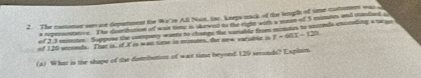 The customer sers ine depurtment for We'se All Nas, line. kneps mack of the leugh of tme costumets was 
e repenentatoe. The derbuton of ant time is seved to the right with a man of 5 mtes and sanded a 
of 2.3 enmuter. Suppone the compary wants to change the varable from munties to snornds enonading a tpe 
of 120 sernds. That i, if X is wan tie in mnaen, the new sernble in z=60x-120
(o) What is the shape of the dembution of wast time beyoud 120 temnds? Exglain