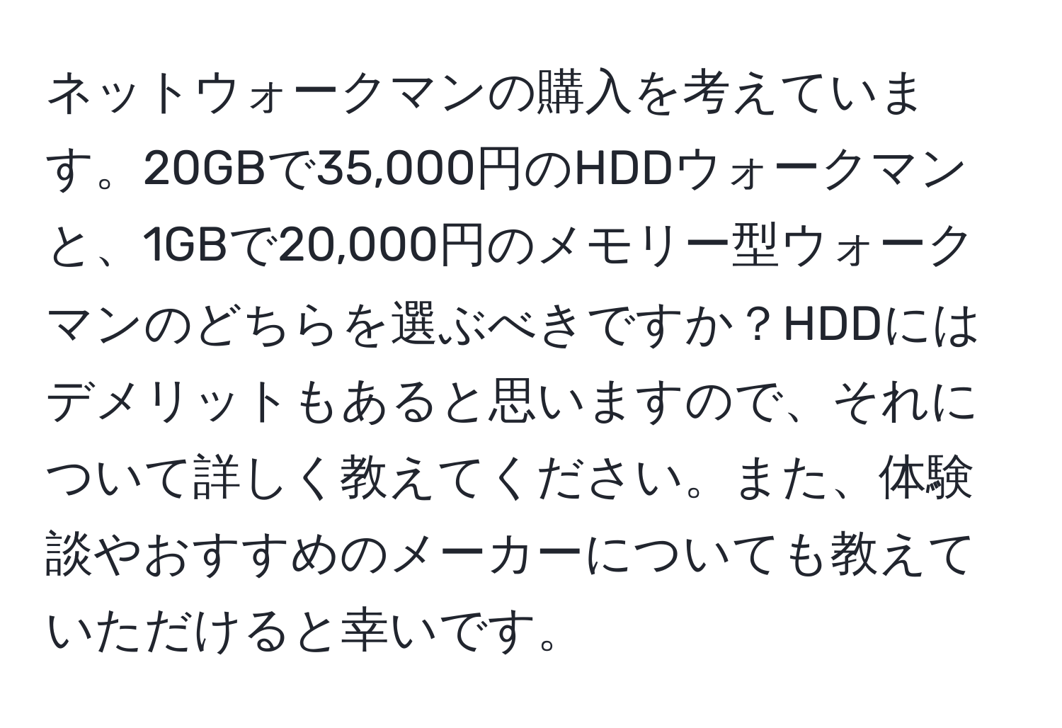 ネットウォークマンの購入を考えています。20GBで35,000円のHDDウォークマンと、1GBで20,000円のメモリー型ウォークマンのどちらを選ぶべきですか？HDDにはデメリットもあると思いますので、それについて詳しく教えてください。また、体験談やおすすめのメーカーについても教えていただけると幸いです。