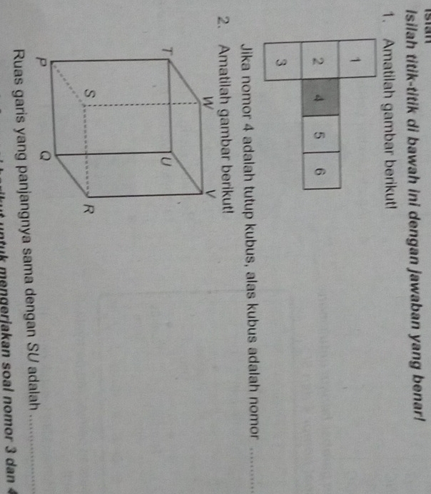 Isian 
Isilah titik-titik di bawah ini dengan jawaban yang benar! 
1. Amatilah gambar berikut! 
Jika nomor 4 adalah tutup kubus, alas kubus adalah nomor_ 
2. Amatilah gambar berikut! 
Ruas garis yang panjangnya sama dengan SU adalah_ 
uk mengerjakan soal nomor 3 dan 4