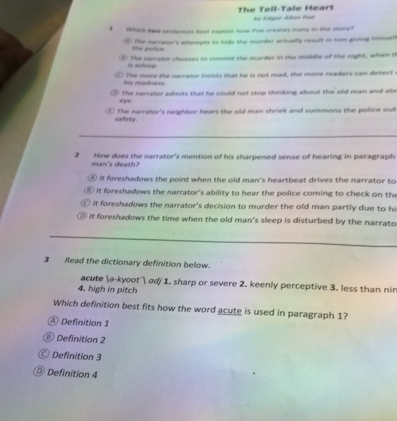 The Tell-Tale Heart
by Edgar Allan Poe
1 Which two sentences best explain how Poe creates irony in the story?
④ The narrator's attempts to hide the murder actually result in him giving himselt
the police.
⑤ The narrator chooses to commit the murder in the middle of the night, when th
is asleep.
The more the narrator insists that he is not mad, the more readers can detect e
his madness.
⑨ The narrator admits that he could not stop thinking about the old man and abe
eye.
⑥ The narrator's neighbor hears the old man shriek and summons the police out
safety.
2 How does the narrator's mention of his sharpened sense of hearing in paragraph
man's death?
④ It foreshadows the point when the old man's heartbeat drives the narrator to
⑧ It foreshadows the narrator's ability to hear the police coming to check on the
○ It foreshadows the narrator's decision to murder the old man partly due to hi
◎ It foreshadows the time when the old man's sleep is disturbed by the narrato
3 Read the dictionary definition below.
acute ə-kyoot´ adj 1. sharp or severe 2. keenly perceptive 3. less than nin
4. high in pitch
Which definition best fits how the word acute is used in paragraph 1?
A Definition 1
⑧ Definition 2
Definition 3
Definition 4