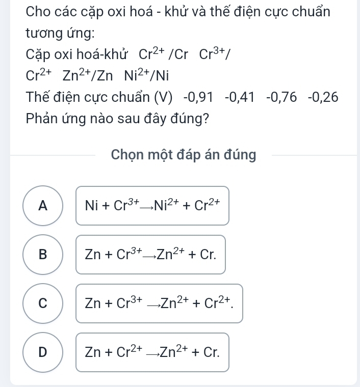 Cho các cặp oxi hoá - khử và thế điện cực chuẩn
tương ứng:
Cặp oxi hoá-khử Cr^(2+)/CrCr^(3+)/
Cr^(2+)Zn^(2+)/ZnNi^(2+)/Ni
Thế điện cực chuẩn (V) -0,91 -0,41 -0 0,76 -0,26
Phản ứng nào sau đây đúng?
Chọn một đáp án đúng
A Ni+Cr^(3+)to Ni^(2+)+Cr^(2+) _
B Zn+Cr^(3+) _ Zn^(2+)+Cr.
C Zn+Cr^(3+)to Zn^(2+)+Cr^(2+). _
D Zn+Cr^(2+)to Zn^(2+)+Cr. _