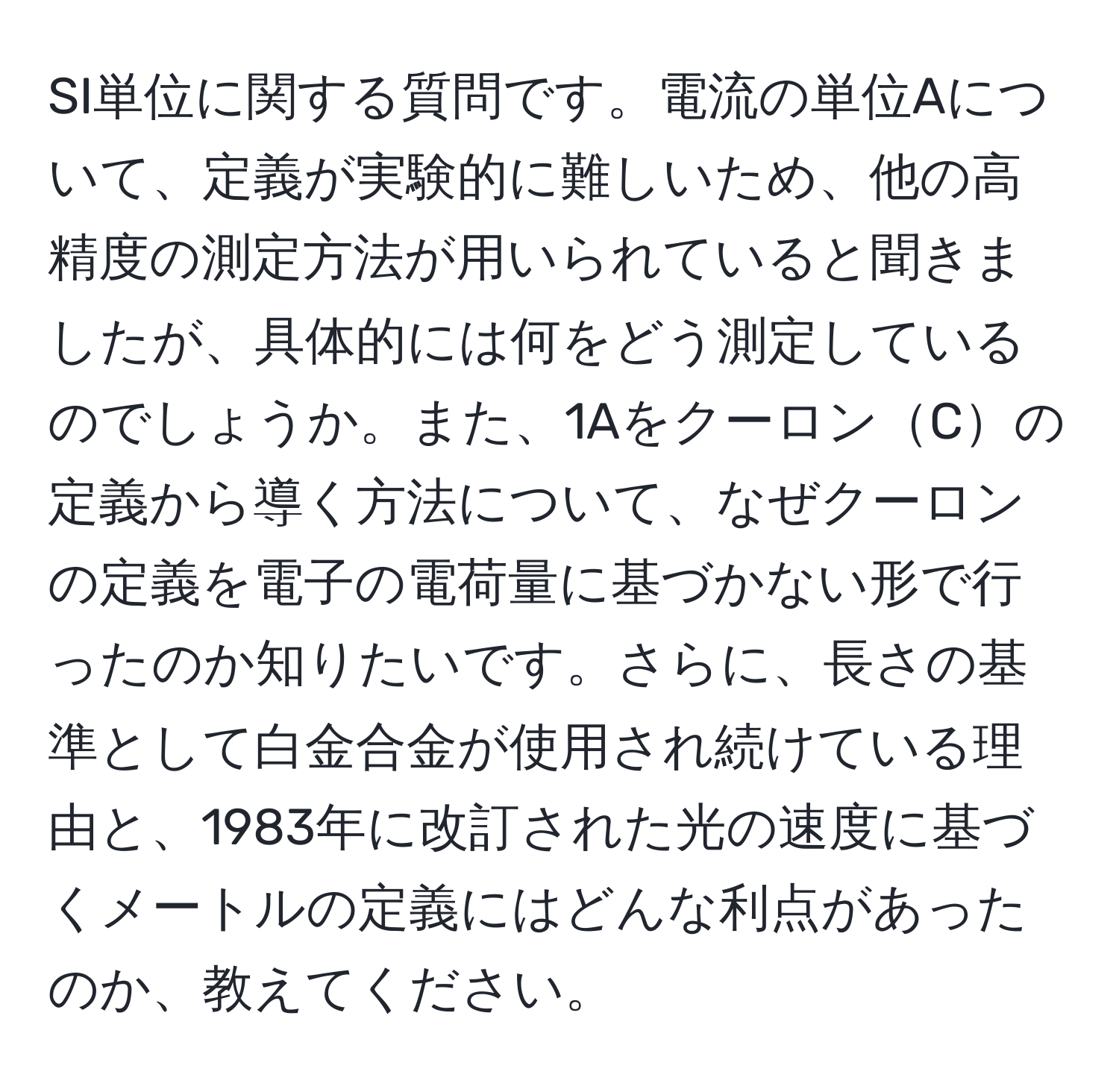 SI単位に関する質問です。電流の単位Aについて、定義が実験的に難しいため、他の高精度の測定方法が用いられていると聞きましたが、具体的には何をどう測定しているのでしょうか。また、1AをクーロンCの定義から導く方法について、なぜクーロンの定義を電子の電荷量に基づかない形で行ったのか知りたいです。さらに、長さの基準として白金合金が使用され続けている理由と、1983年に改訂された光の速度に基づくメートルの定義にはどんな利点があったのか、教えてください。