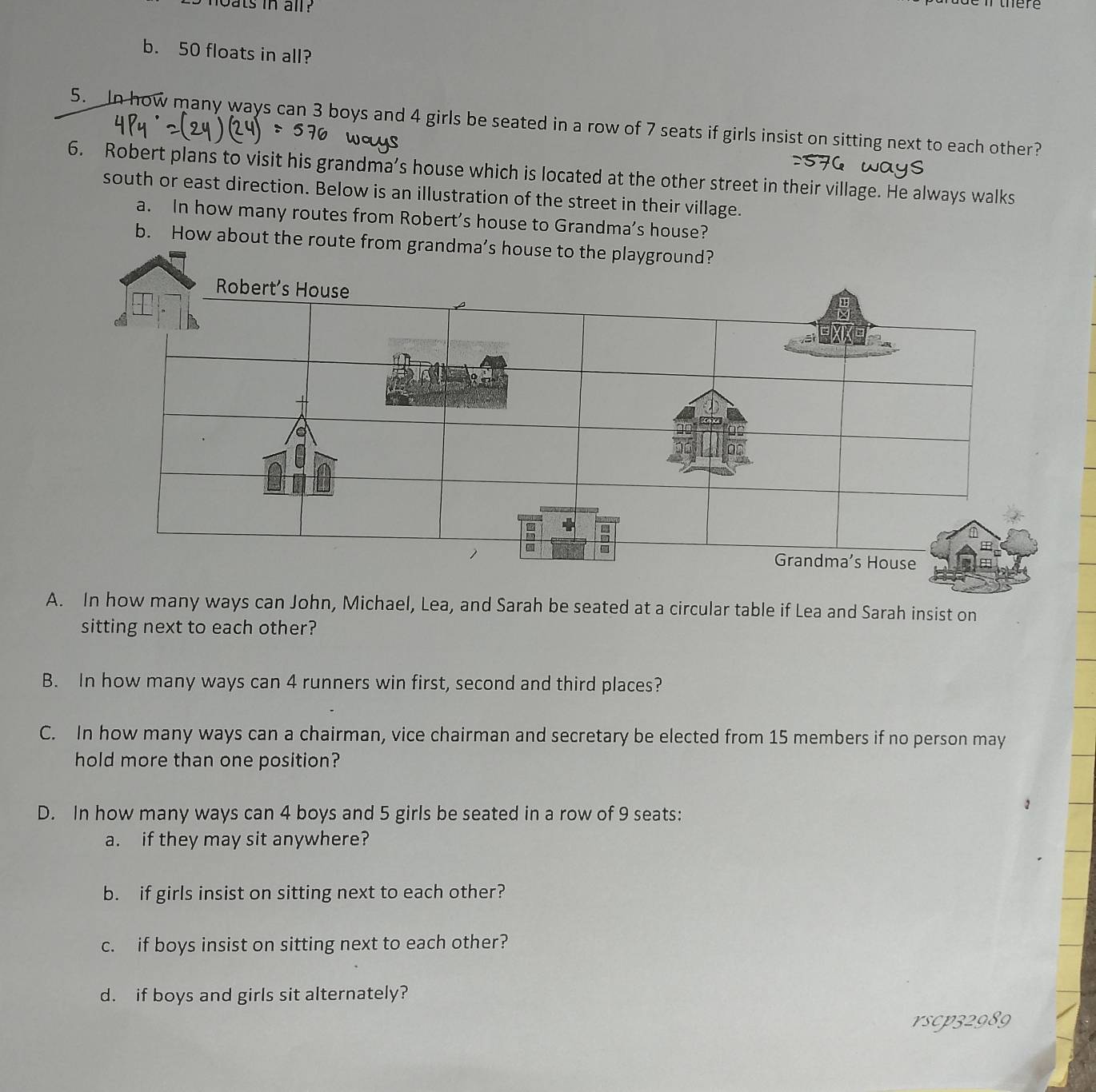loats in all ?
there
b. 50 floats in all?
5. In how many ways can 3 boys and 4 girls be seated in a row of 7 seats if girls insist on sitting next to each other?
6. Robert plans to visit his grandma’s house which is located at the other street in their village. He always walks
south or east direction. Below is an illustration of the street in their village.
a. In how many routes from Robert’s house to Grandma’s house?
b. How about the route from grandma’s house
A. In how many ways can John, Michael, Lea, and Sarah be seated at a circular table if Lea and Sarah insist on
sitting next to each other?
B. In how many ways can 4 runners win first, second and third places?
C. In how many ways can a chairman, vice chairman and secretary be elected from 15 members if no person may
hold more than one position?
D. In how many ways can 4 boys and 5 girls be seated in a row of 9 seats:
a. if they may sit anywhere?
b. if girls insist on sitting next to each other?
c. if boys insist on sitting next to each other?
d. if boys and girls sit alternately?
rscp32989