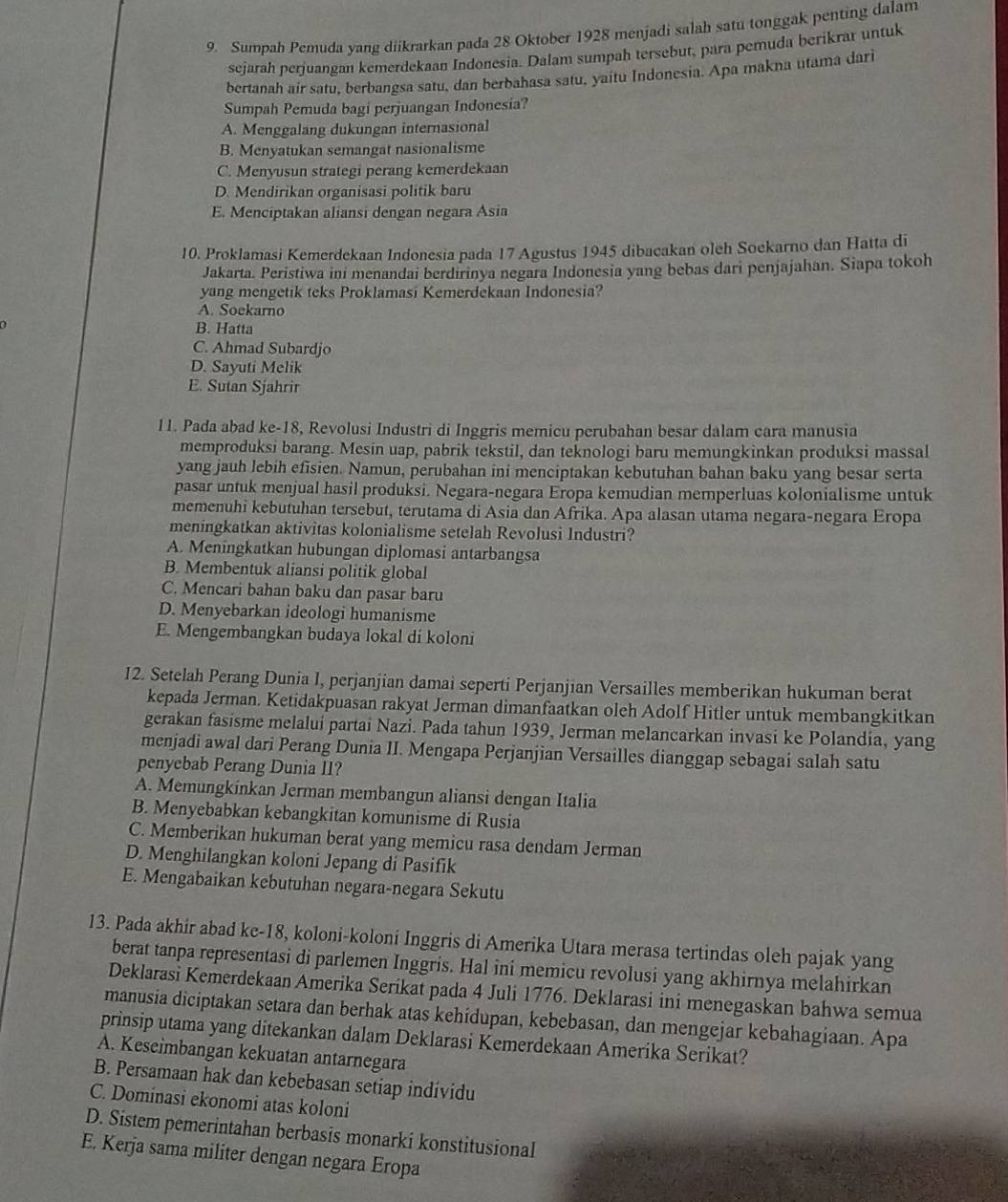 Sumpah Pemuda yang diikrarkan pada 28 Oktober 1928 menjadi salah satu tonggak penting dalam
sejarah perjuangan kemerdekaan Indonesia. Dalam sumpah tersebut, para pemuda berikrar untuk
bertanah air satu, berbangsa satu, dan berbahasa satu, yaitu Indonesia. Apa makna utama dari
Sumpah Pemuda bagi perjuangan Indonesia?
A. Menggalang dukungan internasional
B. Menyatukan semangat nasionalisme
C. Menyusun strategi perang kemerdekaan
D. Mendirikan organisasi politik baru
E. Menciptakan aliansi dengan negara Asia
10. Proklamasi Kemerdekaan Indonesia pada 17 Agustus 1945 dibacakan oleh Soekarno dan Hatta di
Jakarta. Peristiwa ini menandai berdirinya negara Indonesia yang bebas dari penjajahan. Siapa tokoh
yang mengetik teks Proklamasi Kemerdekaan Indonesia?
A. Soekarno
B. Hatta
C. Ahmad Subardjo
D. Sayuti Melik
E. Sutan Sjahrir
11. Pada abad ke-18, Revolusi Industri di Inggris memicu perubahan besar dalam cara manusia
memproduksi barang. Mesin uap, pabrik tekstil, dan teknologi baru memungkinkan produksi massal
yang jauh lebih efisien. Namun, perubahan ini menciptakan kebutuhan bahan baku yang besar serta
pasar untuk menjual hasil produksi. Negara-negara Eropa kemudian memperluas kolonialisme untuk
memenuhi kebutuhan tersebut, terutama di Asia dan Afrika. Apa alasan utama negara-negara Eropa
meningkatkan aktivitas kolonialisme setelah Revolusi Industri?
A. Meningkatkan hubungan diplomasi antarbangsa
B. Membentuk aliansi politik global
C. Mencari bahan baku dan pasar baru
D. Menyebarkan ideologi humanisme
E. Mengembangkan budaya lokal di koloni
12. Setelah Perang Dunia I, perjanjian damai seperti Perjanjian Versailles memberikan hukuman berat
kepada Jerman. Ketidakpuasan rakyat Jerman dimanfaatkan oleh Adolf Hitler untuk membangkitkan
gerakan fasisme melaluí partai Nazi. Pada tahun 1939, Jerman melancarkan invasi ke Polandia, yang
menjadi awal dari Perang Dunia II. Mengapa Perjanjian Versailles dianggap sebagai salah satu
penyebab Perang Dunia I1?
A. Memungkinkan Jerman membangun aliansi dengan Italia
B. Menyebabkan kebangkitan komunisme di Rusia
C. Memberikan hukuman berat yang memicu rasa dendam Jerman
D. Menghilangkan koloni Jepang di Pasifik
E. Mengabaikan kebutuhan negara-negara Sekutu
13. Pada akhir abad ke-18, koloni-koloni Inggris di Amerika Utara merasa tertindas oleh pajak yang
berat tanpa representasi di parlemen Inggris. Hal ini memicu revolusi yang akhirnya melahirkan
Deklarasi Kemerdekaan Amerika Serikat pada 4 Juli 1776. Deklarasi ini menegaskan bahwa semua
manusia diciptakan setara dan berhak atas kehidupan, kebebasan, dan mengejar kebahagiaan. Apa
prinsip utama yang ditekankan dalam Deklarasi Kemerdekaan Amerika Serikat?
A. Keseimbangan kekuatan antarnegara
B. Persamaan hak dan kebebasan setiap indívidu
C. Dominasi ekonomi atas koloni
D. Sistem pemerintahan berbasis monarki konstitusional
E. Kerja sama militer dengan negara Eropa