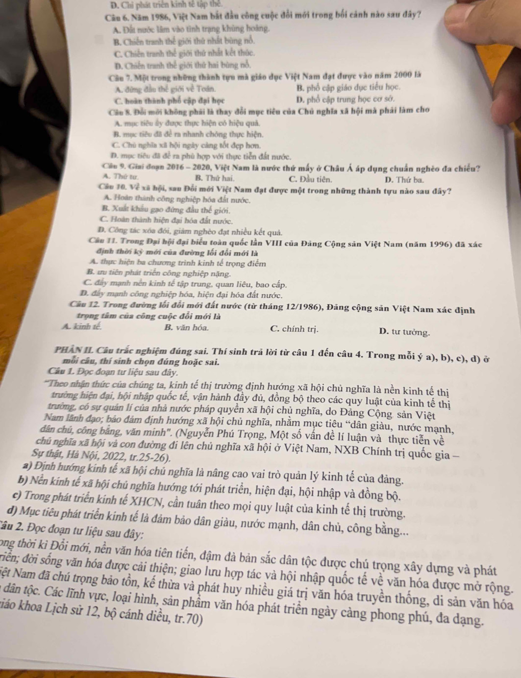 D. Chỉ phát triên kinh tế tập thể.
Câu 6. Năm 1986, Việt Nam bắt đầu công cuộc đổi mới trong bối cảnh nào sau đây?
A. Đất nước lâm vào tình trạng khủng hoàng.
B. Chiến tranh thế giới thứ nhất bùng nổ.
C. Chiến tranh thế giới thứ nhất kết thức.
D. Chiến tranh thế giới thứ hai bùng nổ.
Câu 7. Một trong những thành tựu mà giáo dục Việt Nam đạt được vào năm 2000 là
A. đứng đầu thế giới về Toán. B. phổ cập giáo dục tiểu học.
C. hoàn thành phố cập đại học D. phổ cập trung học cơ sở.
Cầu 8. Đổi mời không phải là thay đổi mục tiêu của Chủ nghĩa xã hội mà phải làm cho
A. mục tiêu ấy được thực hiện có hiệu quả.
B. mục tiêu đã đề ra nhanh chóng thực hiện.
C. Chủ nghĩa xã hội ngày càng tốt đẹp hơn.
D. mục tiêu đã để ra phù hợp với thực tiễn đất nước,
Câu 9. Giai đoạn 2016 - 2020, Việt Nam là nước thứ mấy ở Châu Á áp dụng chuẩn nghèo đa chiều?
A. Thứ tư. B. Thứ hai. C. Đầu tiên. D. Thứ ba.
Câu 10. Về xã hội, sau Đổi mới Việt Nam đạt được một trong những thành tựu nào sau đây?
A. Hoàn thành công nghiệp hóa đất nước.
B. Xuất khẩu gạo đứng đầu thế giới.
C. Hoàn thành hiện đại hóa đất nước.
D. Công tác xóa đói, giảm nghèo đạt nhiều kết quả.
Câu 11. Trong Đại hội đại biểu toàn quốc lần VIII của Đảng Cộng sản Việt Nam (năm 1996) đã xác
định thời kỳ mới của đường lối đổi mới là
A. thực hiện ba chương trình kinh tế trọng điểm
B. ưu tiên phát triển công nghiệp nặng.
C. đây mạnh nền kinh tế tập trung, quan liêu, bao cấp.
D. đây mạnh công nghiệp hóa, hiện đại hóa đất nước.
Câu 12. Trong đường lối đổi mới đất nước (từ tháng 12/1986), Đảng cộng sản Việt Nam xác định
trọng tâm của công cuộc đổi mới là
A. kinh tế. B. văn hóa. C. chính trị. D. tư tưởng.
PHAN II Câu trắc nghiệm đúng sai. Thí sinh trả lời từ câu 1 đến câu 4. Trong mỗi ý a), b), c), d) ở
mỗi câu, thí sinh chọn đúng hoặc sai.
Câu 1. Đọc đoạn tư liệu sau đây.
*Theo nhận thức của chúng ta, kinh tế thị trường định hướng xã hội chủ nghĩa là nền kinh tế thị
trường hiện đại, hội nhập quốc tế, vận hành đầy đủ, đồng bộ theo các quy luật của kinh tế thị
trường, có sự quản lí của nhà nước pháp quyền xã hội chủ nghĩa, do Đảng Cộng. sản Việt
Nam lãnh đạo; bảo đảm định hướng xã hội chủ nghĩa, nhằm mục tiêu “dân giàu, nước mạnh,
dân chú, công bằng, văn minh". (Nguyễn Phú Trọng, Một số vấn đề lí luận và thực tiễn về
chủ nghĩa xã hội và con đường đi lên chủ nghĩa xã hội ở Việt Nam, NXB Chính trị quốc gia -
Sự thật, Hà Nội, 2022, tr.25-26).
a) Định hướng kính tế xã hội chủ nghĩa là nâng cao vai trò quản lý kinh tế của đảng.
b) Nền kính tế xã hội chủ nghĩa hướng tới phát triển, hiện đại, hội nhập và đồng bộ.
c) Trong phát triển kính tế XHCN, cần tuân theo mọi quy luật của kinh tế thị trường.
d) Mục tiêu phát triển kinh tế là đảm bảo dân giàu, nước mạnh, dân chủ, công bằng...
2âu 2. Đọc đoạn tư liệu sau đây:
Long thời kì Đổi mới, nền văn hóa tiên tiến, đậm đà bản sắc dân tộc được chú trọng xây dựng và phát
điền; đời sống văn hóa được cải thiện; giao lưu hợp tác và hội nhập quốc tế về văn hóa được mở rộng.
Nệt Nam đã chú trọng bảo tồn, kế thừa và phát huy nhiều giá trị văn hóa truyền thống, di sản văn hóa
t dân tộc. Các lĩnh vực, loại hình, sản phầm văn hóa phát triển ngày cảng phong phú, đa dạng.
kiáo khoa Lịch sử 12, bộ cánh diều, tr.70)
