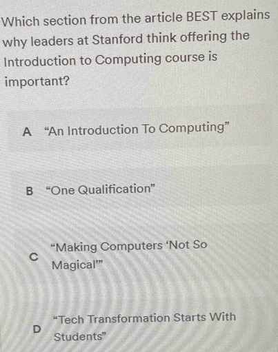 Which section from the article BEST explains
why leaders at Stanford think offering the
Introduction to Computing course is
important?
A “An Introduction To Computing”
B “One Qualification”
“Making Computers ‘Not So
C
Magical'”
“Tech Transformation Starts With
D
Students"