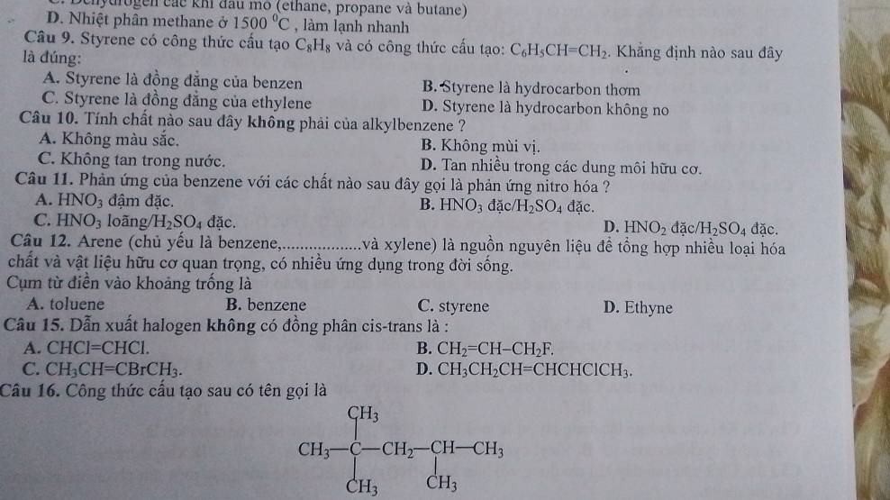 Dehydrogen các khi đầu mo (ethane, propane và butane)
D. Nhiệt phân methane ở 1500°C , làm lạnh nhanh
Câu 9. Styrene có công thức cầu tạo C_8H_8 và có công thức cấu tạo: C_6H_5CH=CH_2.  Khẳng định nào sau đây
là đúng:
A. Styrene là đồng đẳng của benzen B. Styrene là hydrocarbon thơm
C. Styrene là đồng đẳng của ethylene D. Styrene là hydrocarbon không no
Câu 10. Tính chất nào sau đây không phải của alkylbenzene ?
A. Không màu sắc. B. Không mùi vị.
C. Không tan trong nước. D. Tan nhiều trong các dung môi hữu cơ.
Câu 11. Phản ứng của benzene với các chất nào sau đây gọi là phản ứng nitro hóa ?
A. HNO_3 đậm đặc. B. HNO_3 đặc/ H_2SO_4 đặc.
C. HNO_3 loãng/ H_2SO_4d ac đặc.
D. HNO_2 đặc H_2SO_4
Câu 12. Arene (chủ yếu là benzene,_ và xylene) là nguồn nguyên liệu đề tổng hợp nhiều loại hóa
chất và vật liệu hữu cơ quan trọng, có nhiều ứng dụng trong đời sống.
Cụm từ điễn vào khoảng trống là
A. toluene B. benzene C. styrene D. Ethyne
Câu 15. Dẫn xuất halogen không có đồng phân cis-trans là :
A. CHC1=CHC1. B. CH_2=CH-CH_2F.
C. CH_3CH=CBrCH_3. D. CH_3CH_2CH=CHCHCICH_3.
Câu 16. Công thức cấu tạo sau có tên gọi là
CH_3-beginarrayl H_3 -CH_2-CH-CH_3 CH_3endarray.