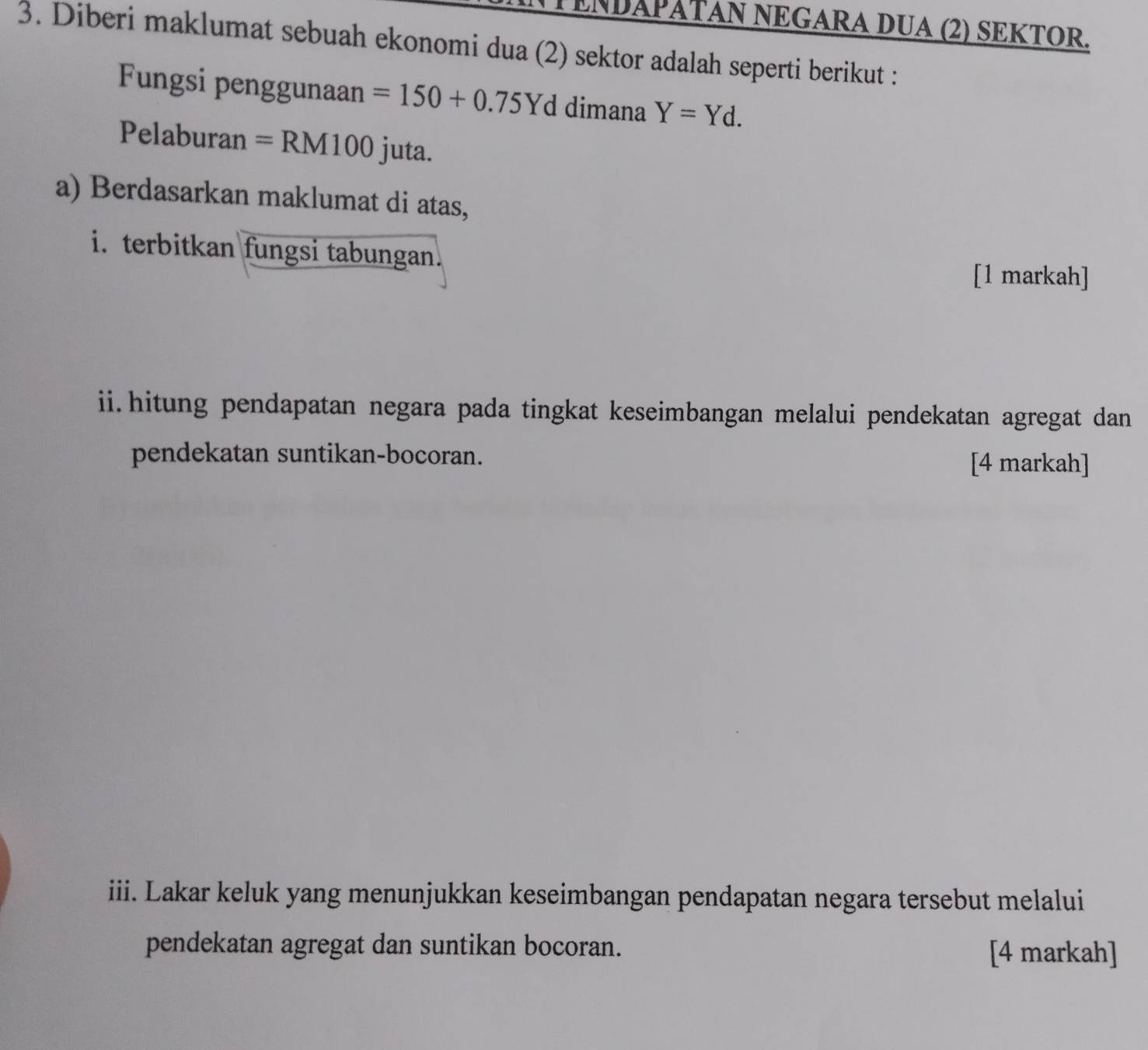 TENDAPATAN NEGARA DUA (2) SEKTOR. 
3. Diberi maklumat sebuah ekonomi dua (2) sektor adalah seperti berikut : 
Fungsi penggunaan =150+0.75Yd dimana Y=Yd. 
Pelaburan =RM100 juta. 
a) Berdasarkan maklumat di atas, 
i. terbitkan fungsi tabungan. 
[1 markah] 
ii.hitung pendapatan negara pada tingkat keseimbangan melalui pendekatan agregat dan 
pendekatan suntikan-bocoran. 
[4 markah] 
iii. Lakar keluk yang menunjukkan keseimbangan pendapatan negara tersebut melalui 
pendekatan agregat dan suntikan bocoran. [4 markah]