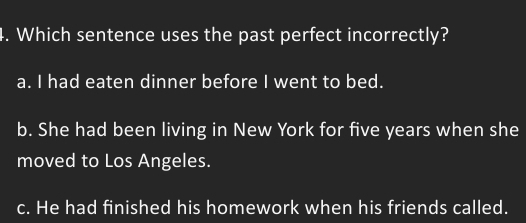 Which sentence uses the past perfect incorrectly?
a. I had eaten dinner before I went to bed.
b. She had been living in New York for five years when she
moved to Los Angeles.
c. He had finished his homework when his friends called.