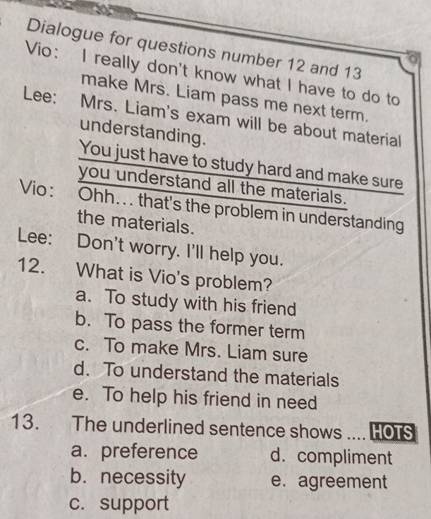 Dialogue for questions number 12 and 13
Vio： I really don't know what I have to do to
make Mrs. Liam pass me next term.
Lee: Mrs. Liam's exam will be about material
understanding.
You just have to study hard and make sure
you understand all the materials.
Vio: Ohh... that's the problem in understanding
the materials.
Lee: Don't worry. I'll help you.
12. What is Vio's problem?
a. To study with his friend
b. To pass the former term
c. To make Mrs. Liam sure
d. To understand the materials
e. To help his friend in need
13. The underlined sentence shows .... HOTS
a. preference d. compliment
b. necessity e. agreement
c. support