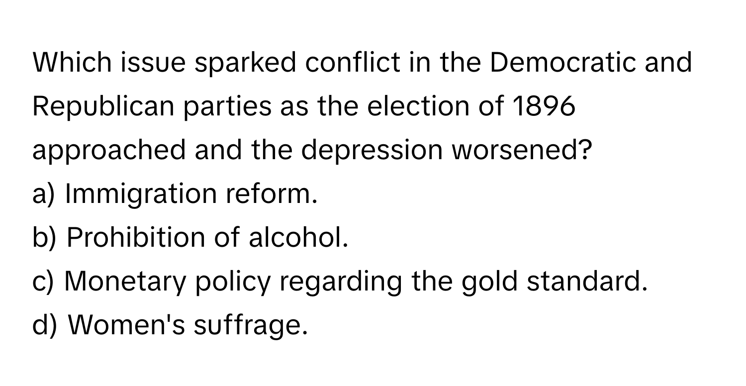 Which issue sparked conflict in the Democratic and Republican parties as the election of 1896 approached and the depression worsened? 

a) Immigration reform. 
b) Prohibition of alcohol. 
c) Monetary policy regarding the gold standard. 
d) Women's suffrage.