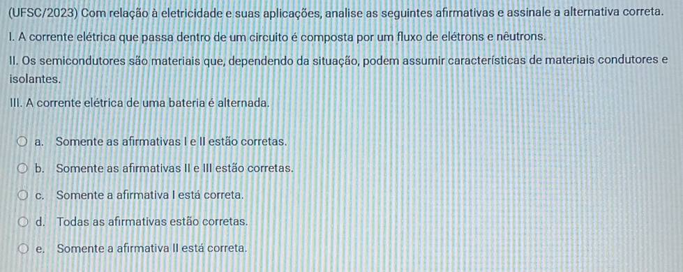 (UFSC/2023) Com relação à eletricidade e suas aplicações, analise as seguintes afirmativas e assinale a alternativa correta.
l. A corrente elétrica que passa dentro de um circuito é composta por um fluxo de elétrons e nêutrons.
II. Os semicondutores são materiais que, dependendo da situação, podem assumir características de materiais condutores e
isolantes.
III. A corrente elétrica de uma bateria é alternada
a. Somente as afirmativas I e II estão corretas.
b. Somente as afirmativas II e III estão corretas.
c. Somente a afirmativa I está correta.
d. Todas as afirmativas estão corretas.
e. Somente a afirmativa II está correta.