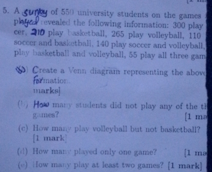 A of 550 university students on the games 
pl revealed the following information: 300 play 
cer, play basketball, 265 play volleyball, 110
soccer and basketball, 140 play soccer and volleyball, 
play basketball and volleyball, 55 play all three gam 
Create a Venn diagram representing the above 
ormation. 
marks] 
(b) How many students did not play any of the th 
games? [1 mə 
(c) How many play volleyball but not basketball? 
[1 mark] 
(d) How many played only one game? [1 mə 
(e) How many play at least two games? [1 mark]