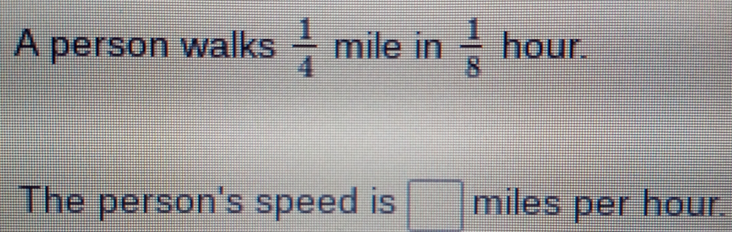 A person walks  1/4  mile in  1/8  hour.
The person's speed is miles per hour.