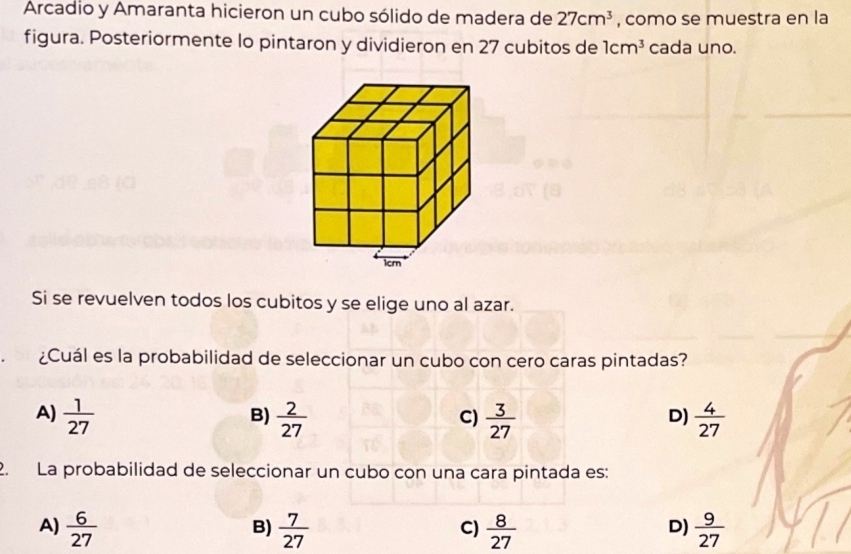 Arcadio y Amaranta hicieron un cubo sólido de madera de 27cm^3 , como se muestra en la
figura. Posteriormente lo pintaron y dividieron en 27 cubitos de 1cm^3 cada uno.
Si se revuelven todos los cubitos y se elige uno al azar.
¿Cuál es la probabilidad de seleccionar un cubo con cero caras pintadas?
A)  1/27   2/27   3/27   4/27 
B)
C)
D)
2. La probabilidad de seleccionar un cubo con una cara pintada es:
A)  6/27   7/27   8/27   9/27 
B)
C)
D)