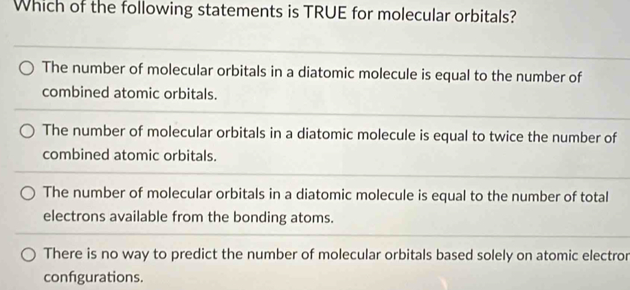 Which of the following statements is TRUE for molecular orbitals?
The number of molecular orbitals in a diatomic molecule is equal to the number of
combined atomic orbitals.
The number of molecular orbitals in a diatomic molecule is equal to twice the number of
combined atomic orbitals.
The number of molecular orbitals in a diatomic molecule is equal to the number of total
electrons available from the bonding atoms.
There is no way to predict the number of molecular orbitals based solely on atomic electror
configurations.